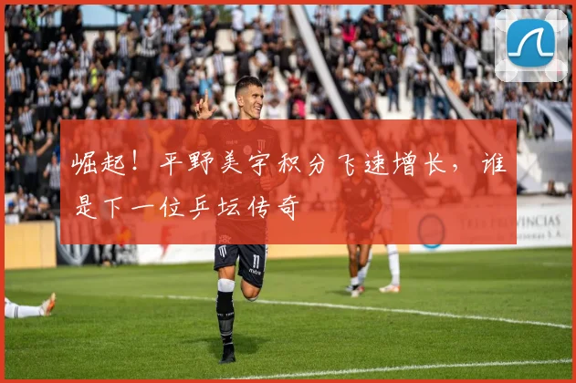 崛起！平野美宇积分飞速增长，谁是下一位乒坛传奇