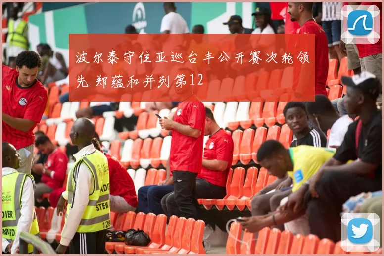 波尔泰守住亚巡台丰公开赛次轮领先 郑蕴和并列第12